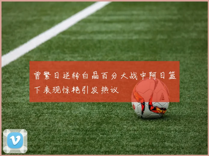 曾繁日逆转白晶百分大战中阿日篮下表现惊艳引发热议