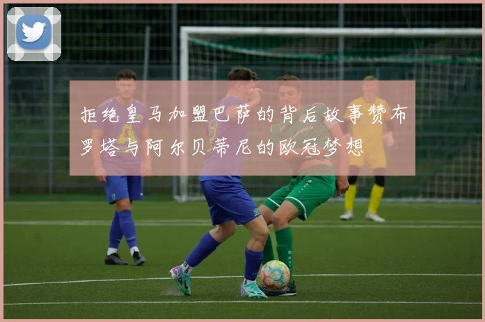 拒绝皇马加盟巴萨的背后故事赞布罗塔与阿尔贝蒂尼的欧冠梦想