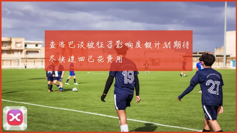 查洛巴谈被征召影响度假计划期待尽快追回已花费用