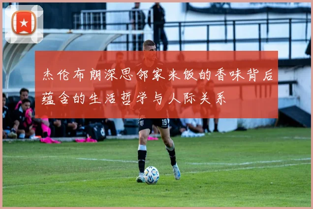 杰伦布朗深思邻家米饭的香味背后蕴含的生活哲学与人际关系
