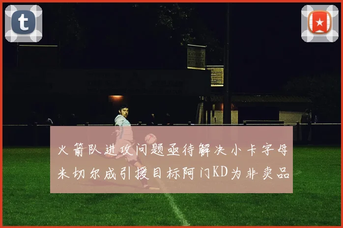 火箭队进攻问题亟待解决小卡字母米切尔成引援目标阿门KD为非卖品