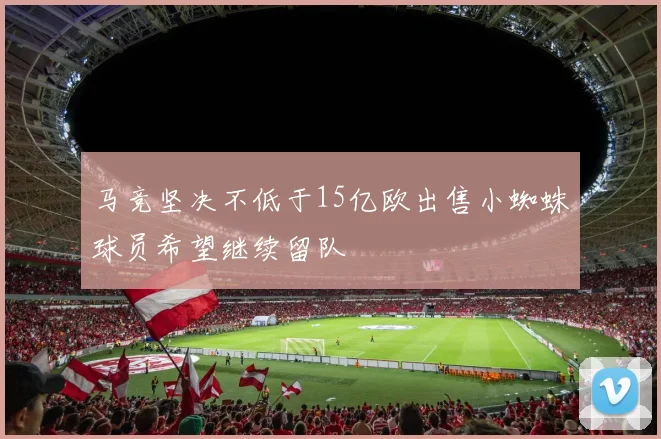马竞坚决不低于15亿欧出售小蜘蛛球员希望继续留队