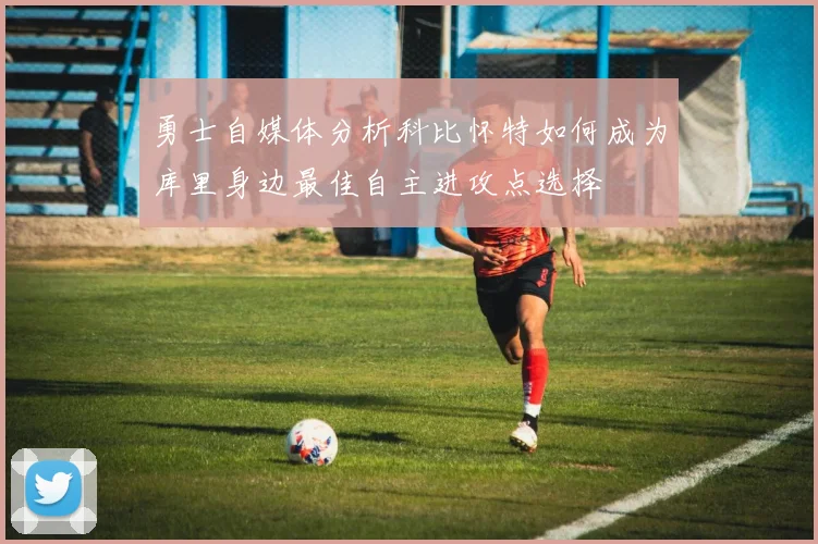勇士自媒体分析科比怀特如何成为库里身边最佳自主进攻点选择
