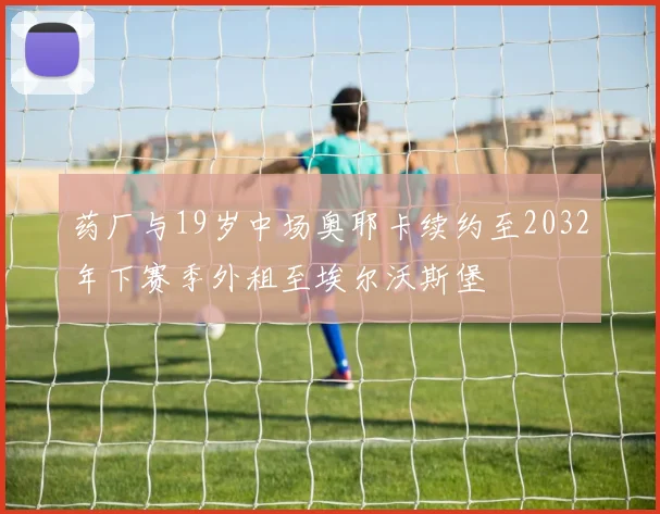 药厂与19岁中场奥耶卡续约至2032年下赛季外租至埃尔沃斯堡