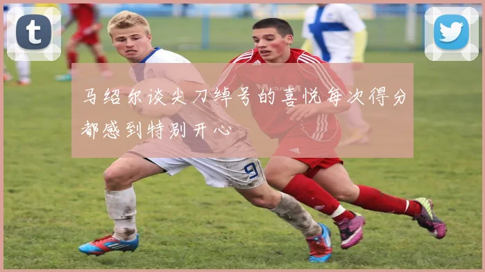 马绍尔谈尖刀绰号的喜悦每次得分都感到特别开心