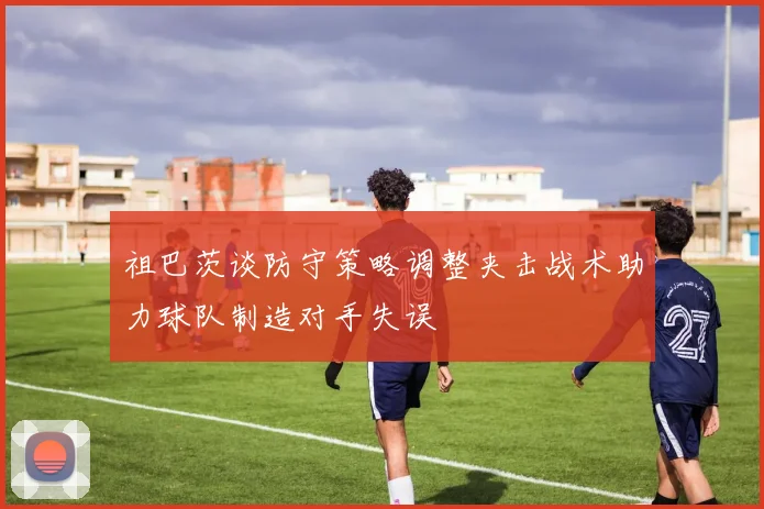 祖巴茨谈防守策略调整夹击战术助力球队制造对手失误