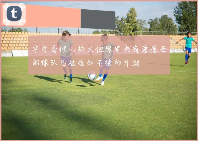 字母哥倾心热火但绿军也有意愿西部球队已被告知不续约计划