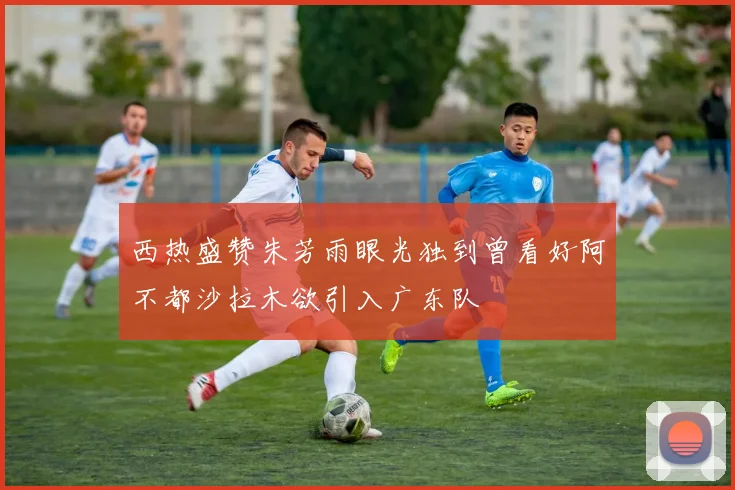 西热盛赞朱芳雨眼光独到曾看好阿不都沙拉木欲引入广东队