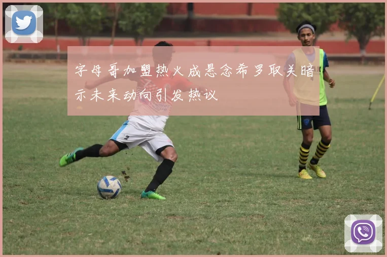 字母哥加盟热火成悬念希罗取关暗示未来动向引发热议