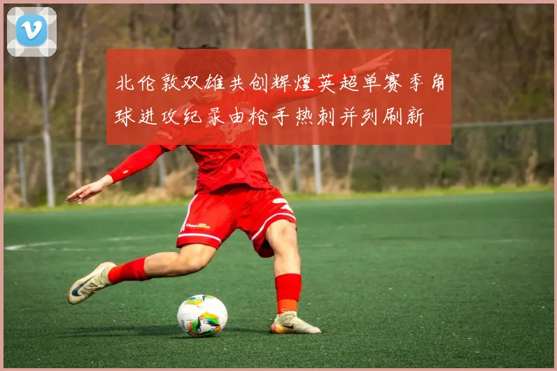 北伦敦双雄共创辉煌英超单赛季角球进攻纪录由枪手热刺并列刷新