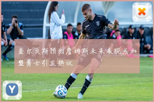 查尔莫斯预测詹姆斯未来表现或加盟勇士引发热议