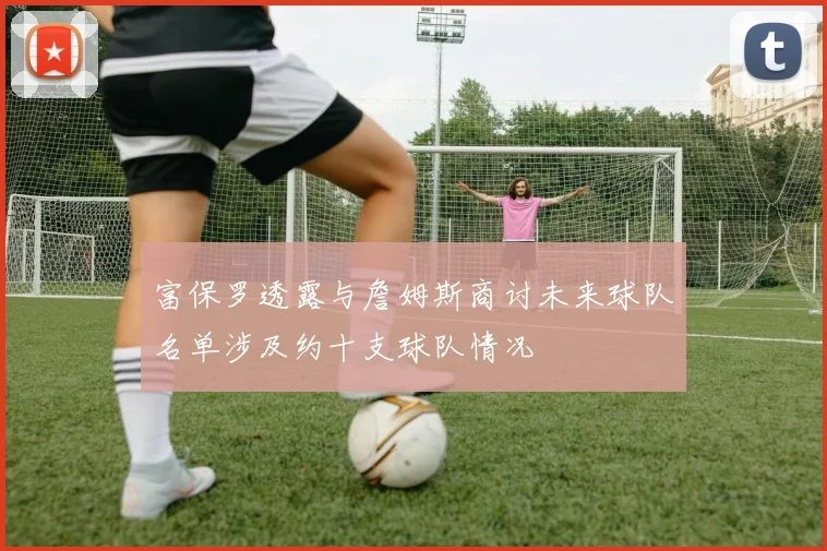 富保罗透露与詹姆斯商讨未来球队名单涉及约十支球队情况
