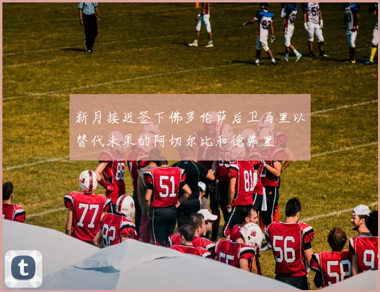 新月接近签下佛罗伦萨后卫马里以替代未果的阿切尔比和德弗里