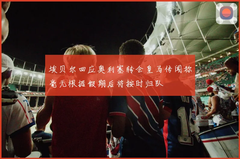 埃贝尔回应奥利塞转会皇马传闻称毫无根据假期后将按时归队