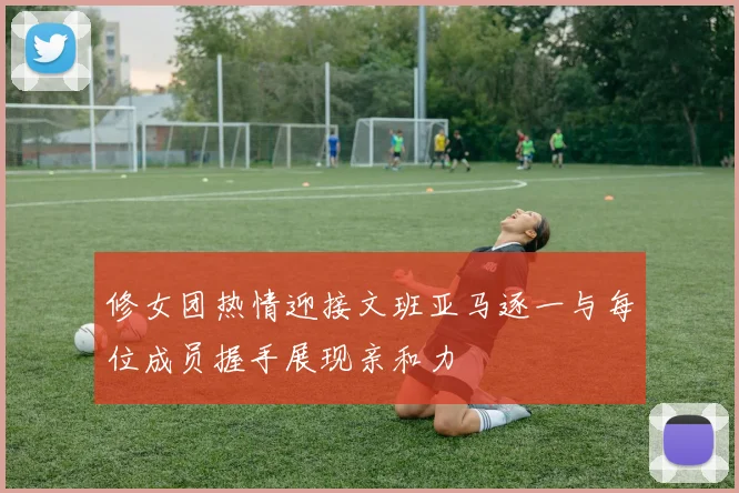 修女团热情迎接文班亚马逐一与每位成员握手展现亲和力