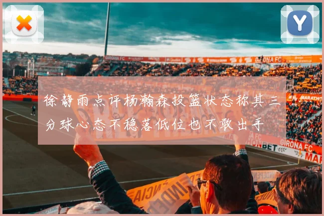 徐静雨点评杨瀚森投篮状态称其三分球心态不稳落低位也不敢出手