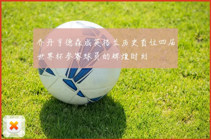 乔丹亨德森成英格兰历史首位四届世界杯参赛球员的辉煌时刻