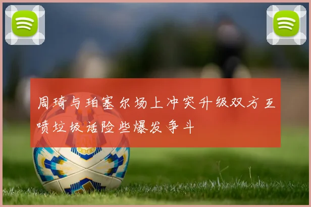 周琦与珀塞尔场上冲突升级双方互喷垃圾话险些爆发争斗