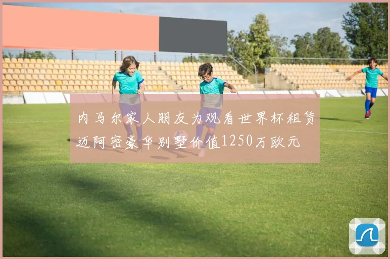 内马尔家人朋友为观看世界杯租赁迈阿密豪华别墅价值1250万欧元