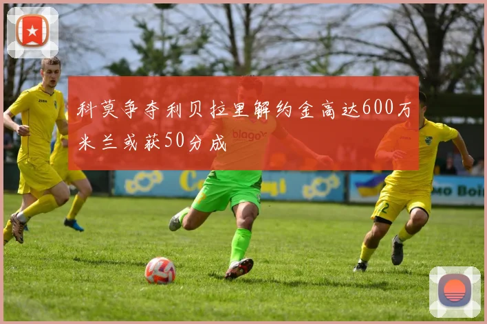 科莫争夺利贝拉里解约金高达600万米兰或获50分成