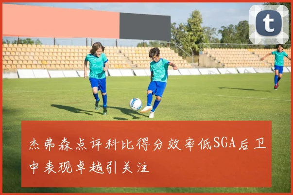 杰弗森点评科比得分效率低SGA后卫中表现卓越引关注