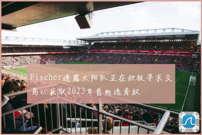 Fischer透露太阳队正在积极寻求交易以获取2023年首轮选秀权