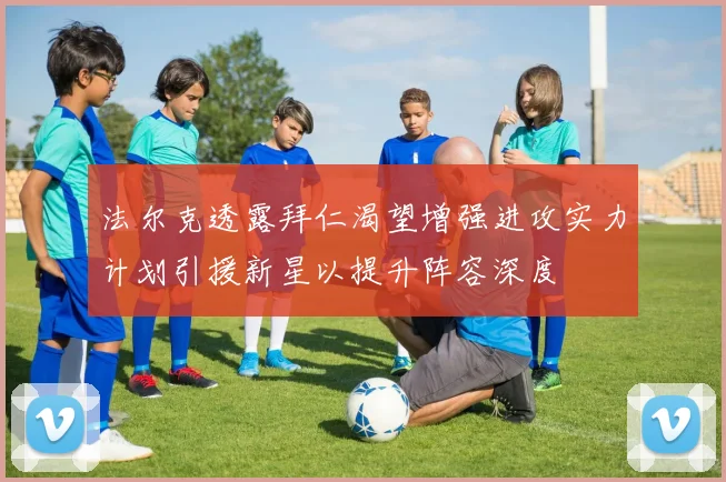 法尔克透露拜仁渴望增强进攻实力计划引援新星以提升阵容深度