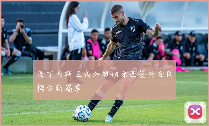 马丁内斯正式加盟切尔西签约合同揭示新篇章