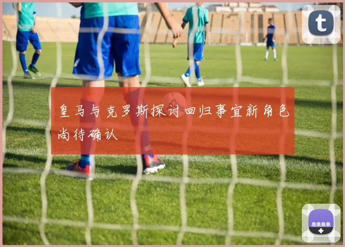 皇马与克罗斯探讨回归事宜新角色尚待确认