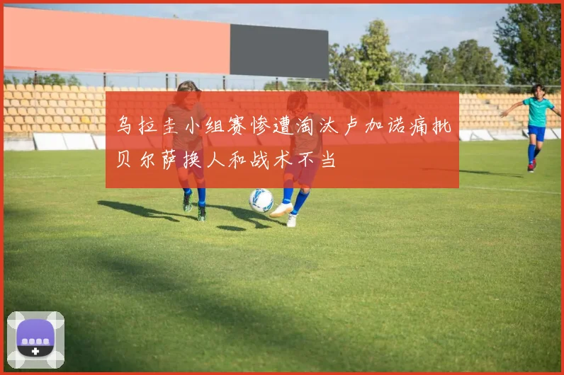 乌拉圭小组赛惨遭淘汰卢加诺痛批贝尔萨换人和战术不当