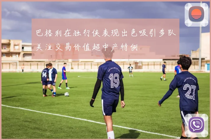 巴格利在独行侠表现出色吸引多队关注交易价值超中产特例