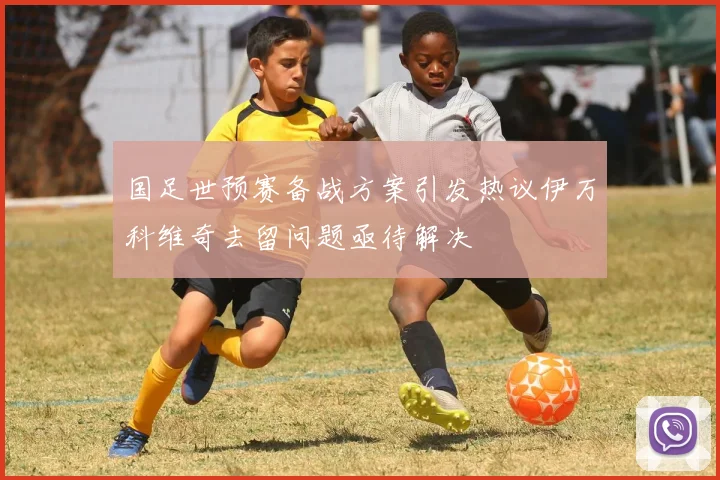 国足世预赛备战方案引发热议伊万科维奇去留问题亟待解决