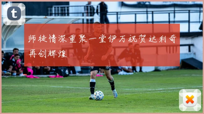 师徒情深重聚一堂伊万祝贺达利奇再创辉煌