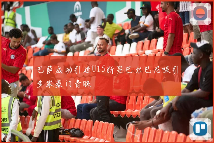 巴萨成功引进U15新星巴尔巴尼吸引多家豪门青睐