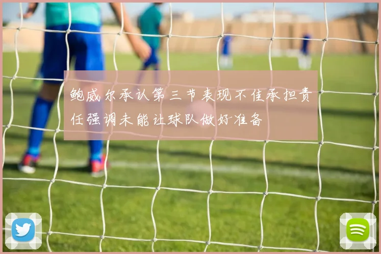鲍威尔承认第三节表现不佳承担责任强调未能让球队做好准备