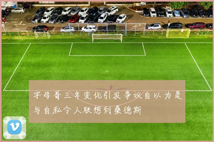 字母哥三年变化引发争议自以为是与自私令人联想到桑德斯