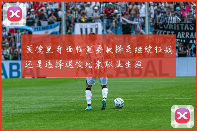 莫德里奇面临重要抉择是继续征战还是选择退役结束职业生涯