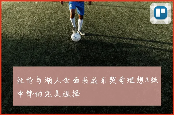 杜伦与湖人会面或成东契奇理想A级中锋的完美选择